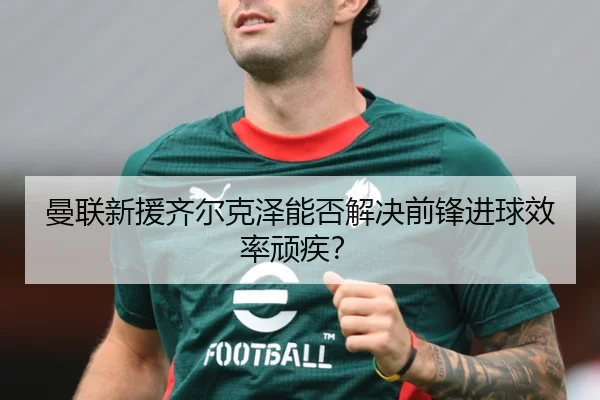 曼联新援齐尔克泽能否解决前锋进球效率顽疾？